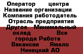 Оператор call-центра › Название организации ­ Компания-работодатель › Отрасль предприятия ­ Другое › Минимальный оклад ­ 25 000 - Все города Работа » Вакансии   . Ямало-Ненецкий АО,Губкинский г.